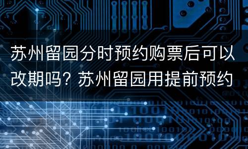 苏州留园分时预约购票后可以改期吗? 苏州留园用提前预约吗