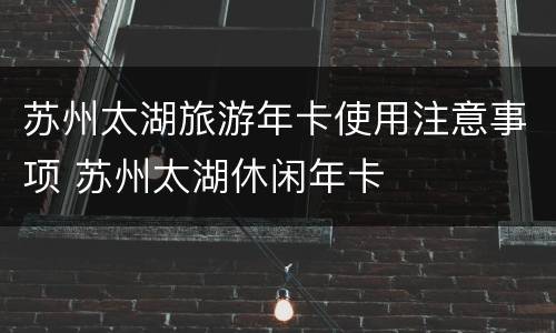 苏州太湖旅游年卡使用注意事项 苏州太湖休闲年卡