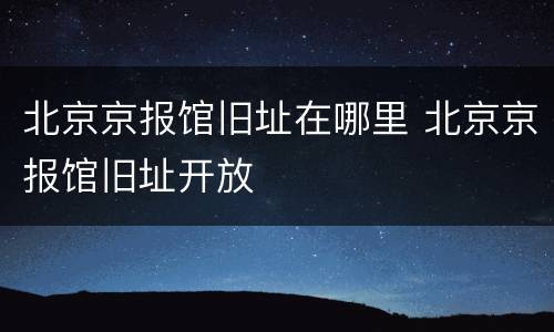 北京京报馆旧址在哪里 北京京报馆旧址开放