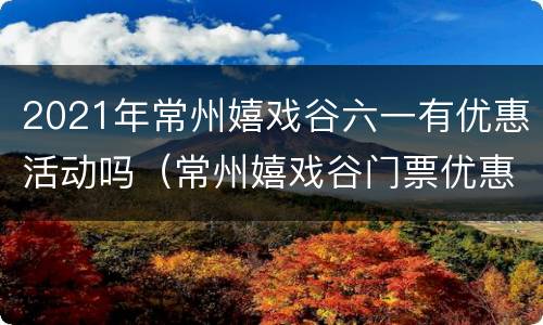 2021年常州嬉戏谷六一有优惠活动吗（常州嬉戏谷门票优惠政策）