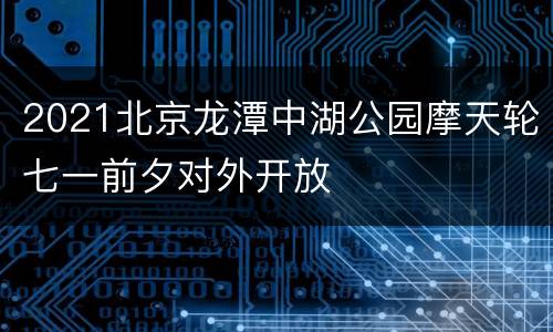 2021北京龙潭中湖公园摩天轮七一前夕对外开放