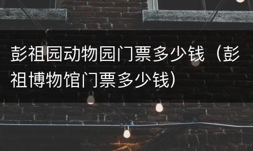 彭祖园动物园门票多少钱（彭祖博物馆门票多少钱）