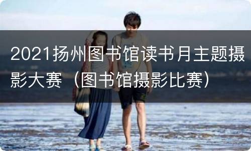 2021扬州图书馆读书月主题摄影大赛（图书馆摄影比赛）