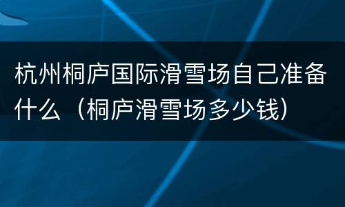 杭州桐庐国际滑雪场自己准备什么（桐庐滑雪场多少钱）