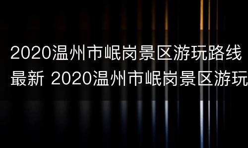 2020温州市岷岗景区游玩路线最新 2020温州市岷岗景区游玩路线最新规划