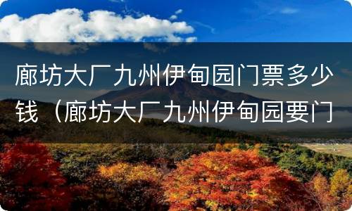 廊坊大厂九州伊甸园门票多少钱（廊坊大厂九州伊甸园要门票吗）