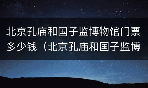 北京孔庙和国子监博物馆门票多少钱（北京孔庙和国子监博物馆需要门票吗）