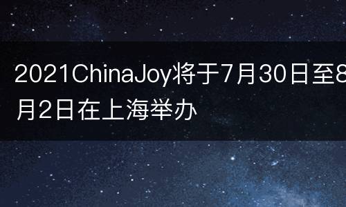 2021ChinaJoy将于7月30日至8月2日在上海举办