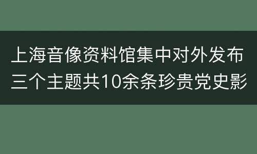 上海音像资料馆集中对外发布三个主题共10余条珍贵党史影像
