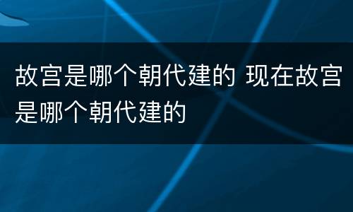 故宫是哪个朝代建的 现在故宫是哪个朝代建的