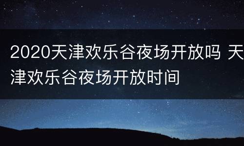 2020天津欢乐谷夜场开放吗 天津欢乐谷夜场开放时间