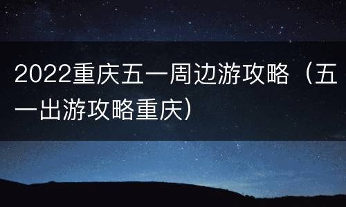 2022重庆五一周边游攻略（五一出游攻略重庆）