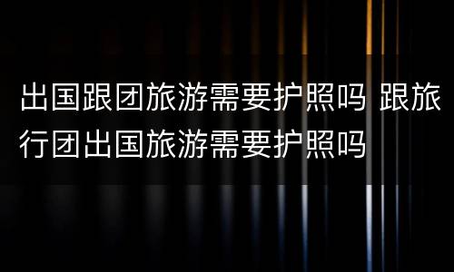 出国跟团旅游需要护照吗 跟旅行团出国旅游需要护照吗