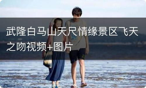武隆白马山天尺情缘景区飞天之吻视频+图片