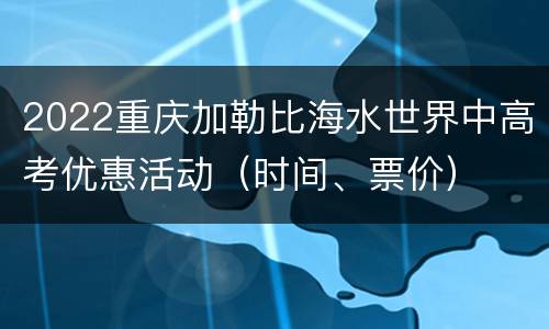 2022重庆加勒比海水世界中高考优惠活动（时间、票价）