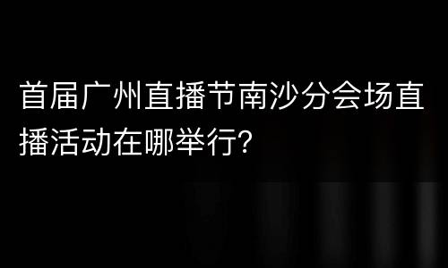 首届广州直播节南沙分会场直播活动在哪举行？