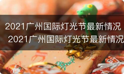 2021广州国际灯光节最新情况 2021广州国际灯光节最新情况直播