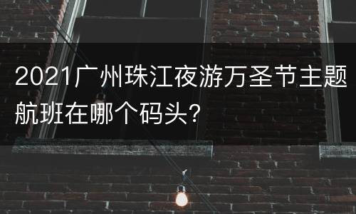 2021广州珠江夜游万圣节主题航班在哪个码头？