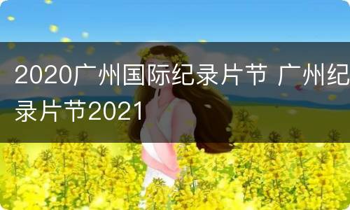 2020广州国际纪录片节 广州纪录片节2021