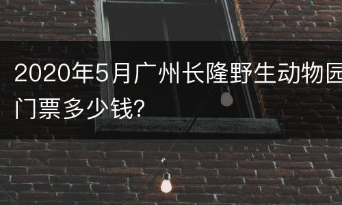 2020年5月广州长隆野生动物园门票多少钱？