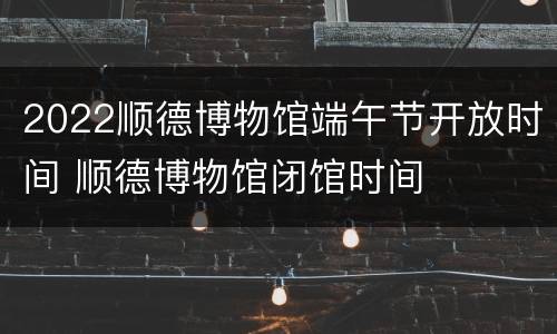 2022顺德博物馆端午节开放时间 顺德博物馆闭馆时间