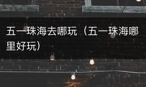 五一珠海去哪玩（五一珠海哪里好玩）