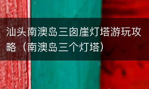 汕头南澳岛三囱崖灯塔游玩攻略（南澳岛三个灯塔）