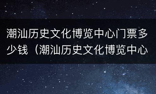 潮汕历史文化博览中心门票多少钱（潮汕历史文化博览中心什么时候对外开放）