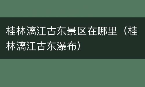 桂林漓江古东景区在哪里（桂林漓江古东瀑布）