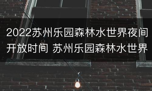 2022苏州乐园森林水世界夜间开放时间 苏州乐园森林水世界哪一年开业
