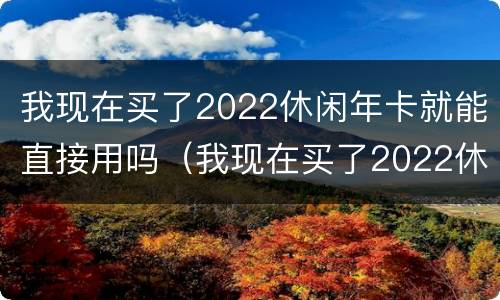 我现在买了2022休闲年卡就能直接用吗（我现在买了2022休闲年卡就能直接用吗英文）