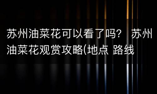 苏州油菜花可以看了吗？ 苏州油菜花观赏攻略(地点 路线