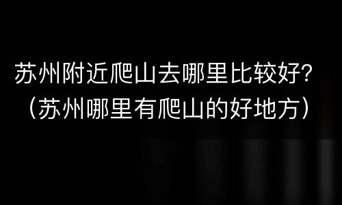 苏州附近爬山去哪里比较好？（苏州哪里有爬山的好地方）