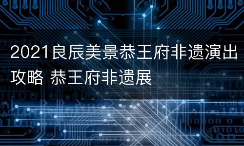 2021良辰美景恭王府非遗演出攻略 恭王府非遗展