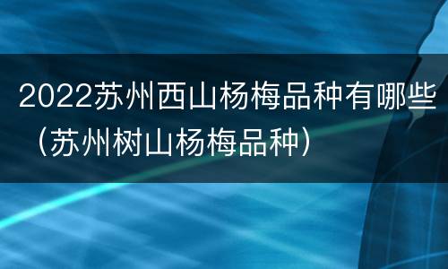 2022苏州西山杨梅品种有哪些（苏州树山杨梅品种）