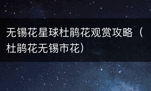 无锡花星球杜鹃花观赏攻略（杜鹃花无锡市花）