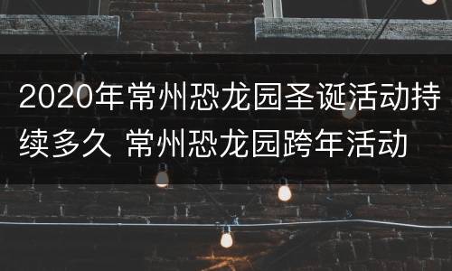 2020年常州恐龙园圣诞活动持续多久 常州恐龙园跨年活动