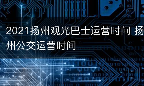 2021扬州观光巴士运营时间 扬州公交运营时间