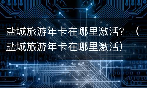 盐城旅游年卡在哪里激活？（盐城旅游年卡在哪里激活）