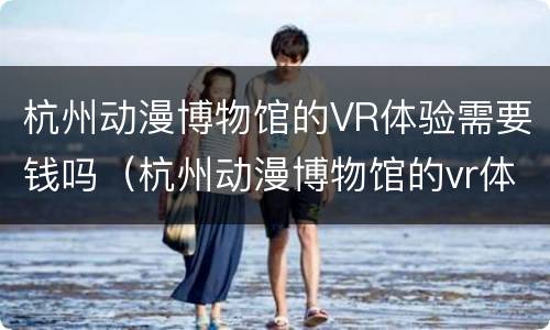 杭州动漫博物馆的VR体验需要钱吗（杭州动漫博物馆的vr体验需要钱吗知乎）