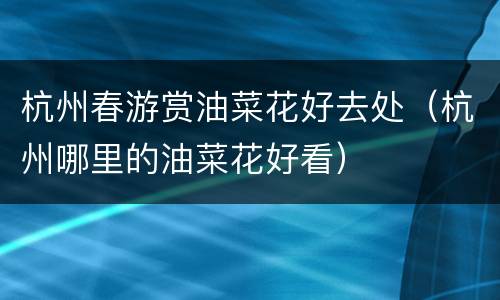 杭州春游赏油菜花好去处（杭州哪里的油菜花好看）