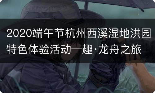 2020端午节杭州西溪湿地洪园特色体验活动—趣·龙舟之旅