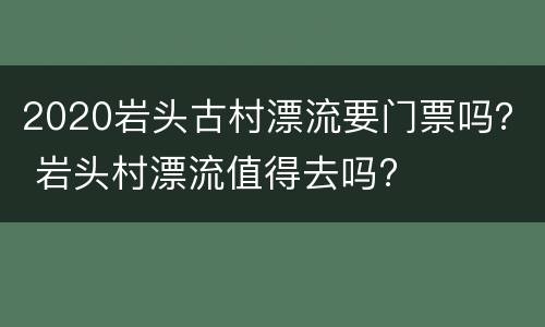 2020岩头古村漂流要门票吗？ 岩头村漂流值得去吗?