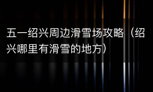 五一绍兴周边滑雪场攻略（绍兴哪里有滑雪的地方）