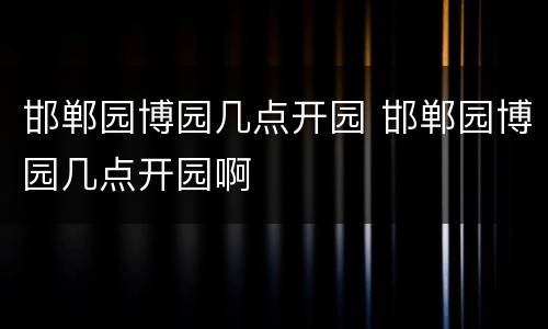 邯郸园博园几点开园 邯郸园博园几点开园啊