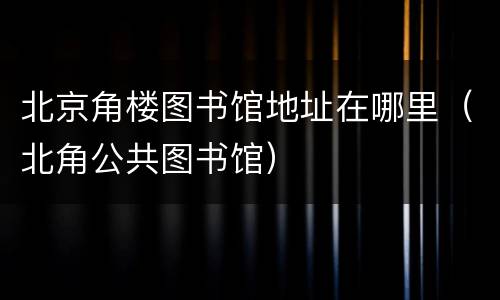 北京角楼图书馆地址在哪里（北角公共图书馆）