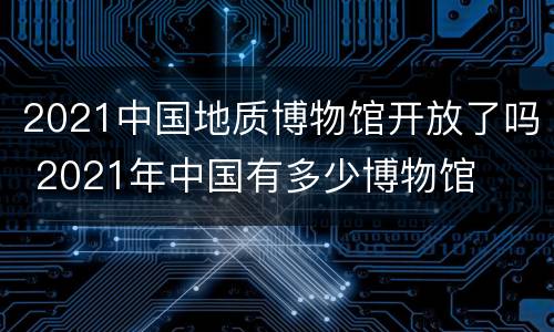 2021中国地质博物馆开放了吗 2021年中国有多少博物馆
