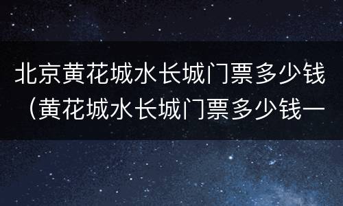 北京黄花城水长城门票多少钱（黄花城水长城门票多少钱一张）