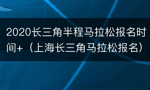 2020长三角半程马拉松报名时间+（上海长三角马拉松报名）