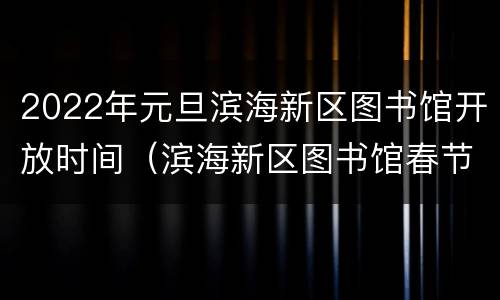 2022年元旦滨海新区图书馆开放时间（滨海新区图书馆春节开放时间）
